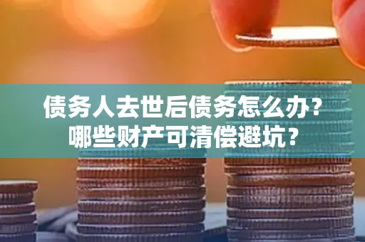 合肥债务人去世后债务怎么办?哪些财产可清偿避坑?
